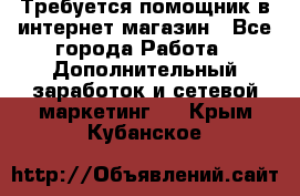 Требуется помощник в интернет-магазин - Все города Работа » Дополнительный заработок и сетевой маркетинг   . Крым,Кубанское